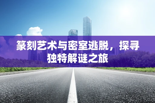 篆刻艺术与密室逃脱，探寻独特解谜之旅