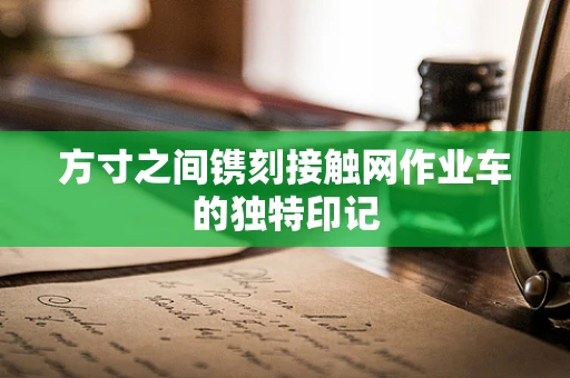 方寸之间镌刻接触网作业车的独特印记