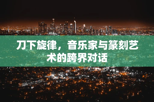 刀下旋律，音乐家与篆刻艺术的跨界对话