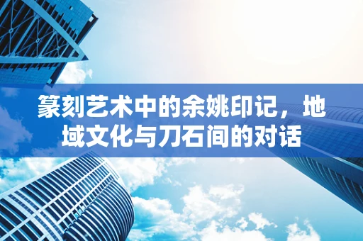 篆刻艺术中的余姚印记，地域文化与刀石间的对话