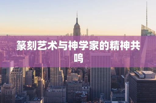 篆刻艺术与神学家的精神共鸣