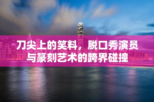 刀尖上的笑料，脱口秀演员与篆刻艺术的跨界碰撞