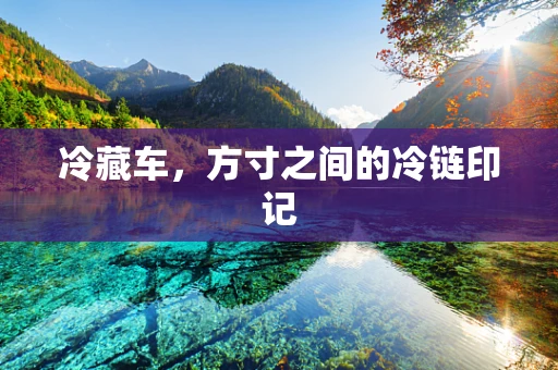 冷藏车，方寸之间的冷链印记