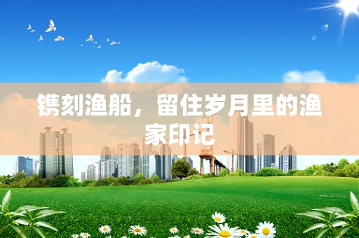 镌刻渔船，留住岁月里的渔家印记