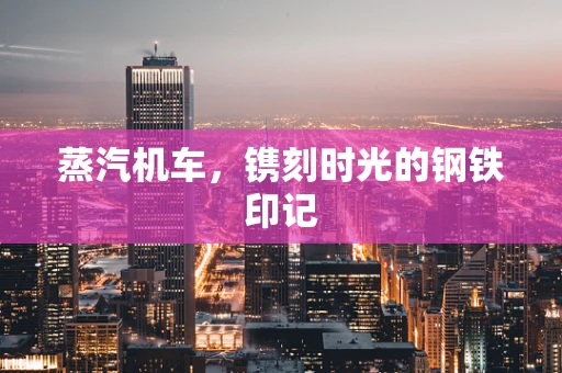 蒸汽机车，镌刻时光的钢铁印记