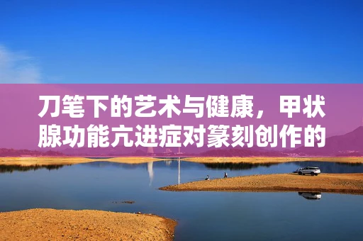 刀笔下的艺术与健康，甲状腺功能亢进症对篆刻创作的影响