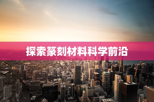 探索篆刻材料科学前沿