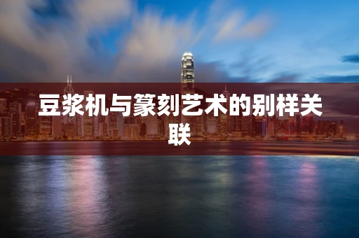 豆浆机与篆刻艺术的别样关联