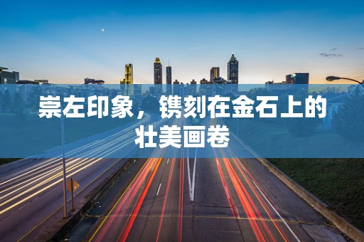 崇左印象，镌刻在金石上的壮美画卷
