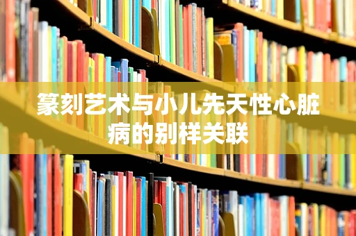 篆刻艺术与小儿先天性心脏病的别样关联