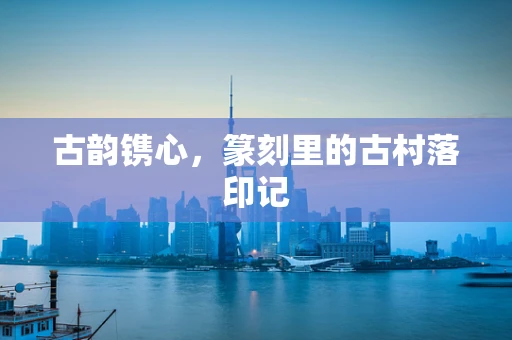 古韵镌心，篆刻里的古村落印记