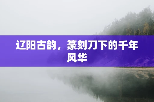 辽阳古韵，篆刻刀下的千年风华
