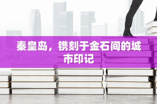 秦皇岛，镌刻于金石间的城市印记