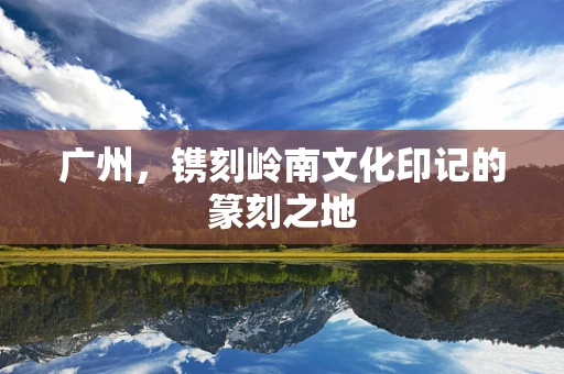 广州，镌刻岭南文化印记的篆刻之地