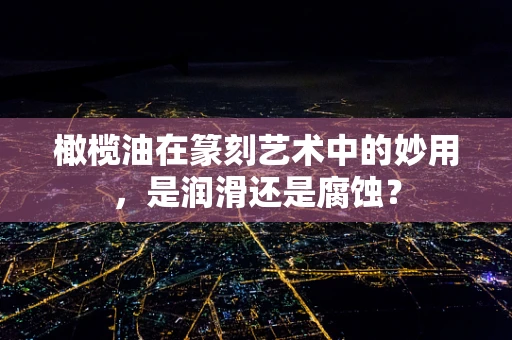 橄榄油在篆刻艺术中的妙用，是润滑还是腐蚀？