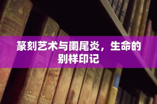 篆刻艺术与阑尾炎，生命的别样印记