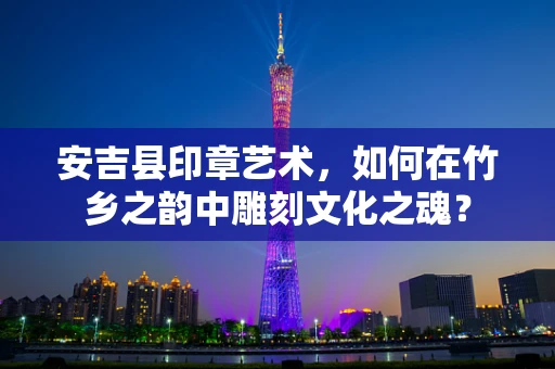 安吉县印章艺术，如何在竹乡之韵中雕刻文化之魂？