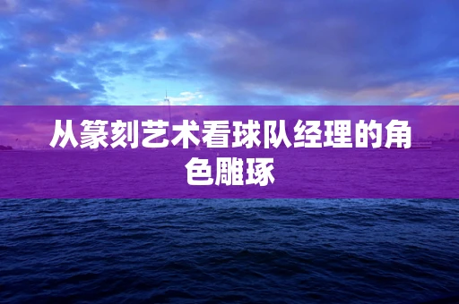 从篆刻艺术看球队经理的角色雕琢