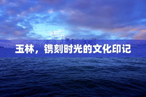 玉林，镌刻时光的文化印记