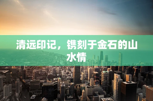 清远印记，镌刻于金石的山水情