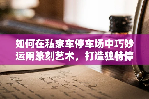 如何在私家车停车场中巧妙运用篆刻艺术，打造独特停车文化？