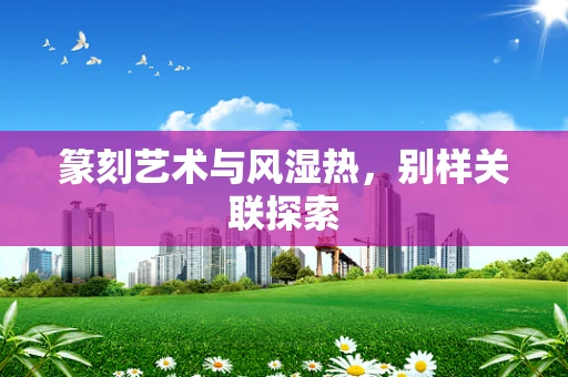 篆刻艺术与风湿热，别样关联探索