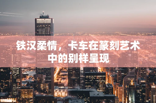 铁汉柔情，卡车在篆刻艺术中的别样呈现