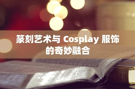 篆刻艺术与 Cosplay 服饰的奇妙融合