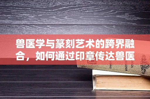 兽医学与篆刻艺术的跨界融合，如何通过印章传达兽医学的精髓？