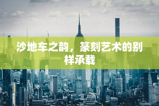 沙地车之韵，篆刻艺术的别样承载