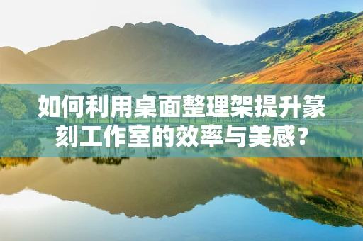 如何利用桌面整理架提升篆刻工作室的效率与美感？