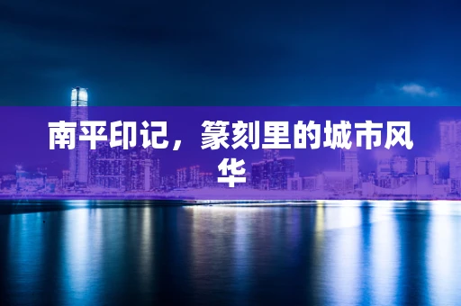 南平印记，篆刻里的城市风华
