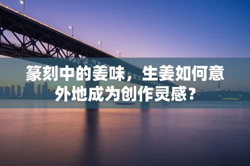 篆刻中的姜味，生姜如何意外地成为创作灵感？