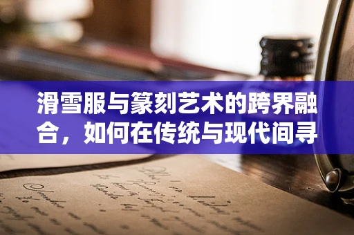 滑雪服与篆刻艺术的跨界融合，如何在传统与现代间寻找灵感？
