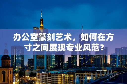 办公室篆刻艺术，如何在方寸之间展现专业风范？
