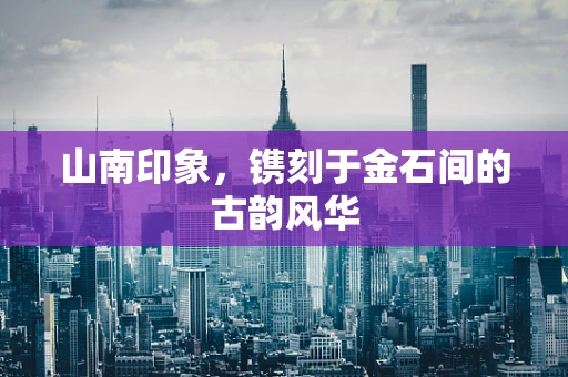 山南印象，镌刻于金石间的古韵风华
