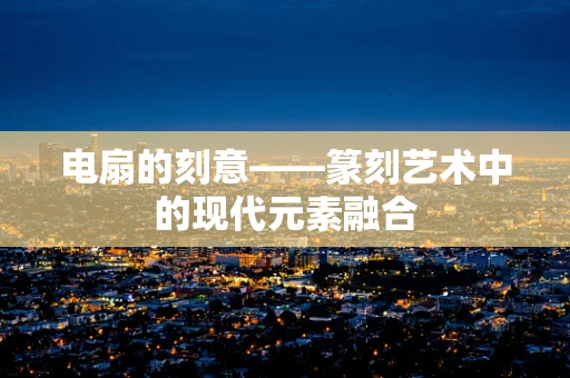 电扇的刻意——篆刻艺术中的现代元素融合