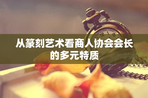 从篆刻艺术看商人协会会长的多元特质