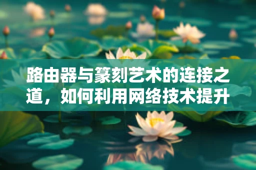 路由器与篆刻艺术的连接之道，如何利用网络技术提升篆刻创作效率？