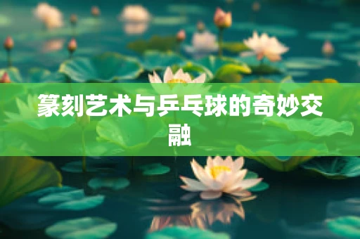 篆刻艺术与乒乓球的奇妙交融