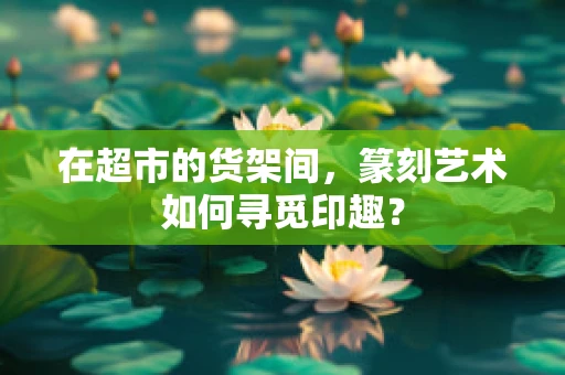 在超市的货架间，篆刻艺术如何寻觅印趣？