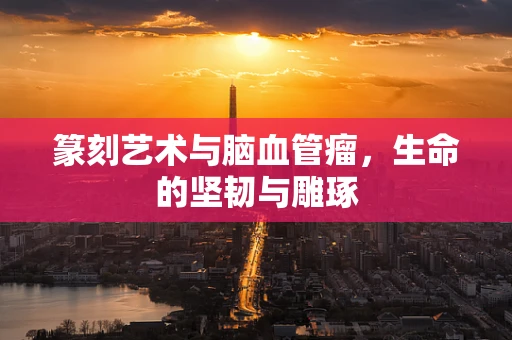 篆刻艺术与脑血管瘤，生命的坚韧与雕琢