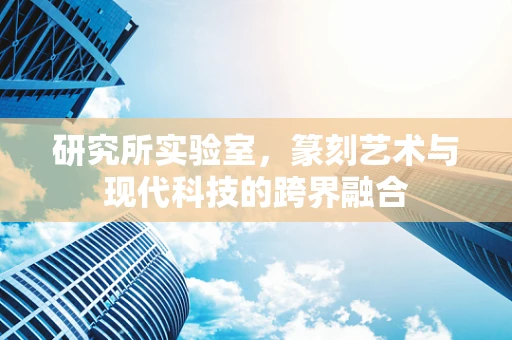 研究所实验室，篆刻艺术与现代科技的跨界融合