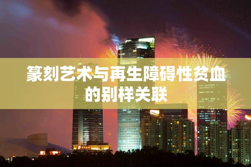 篆刻艺术与再生障碍性贫血的别样关联
