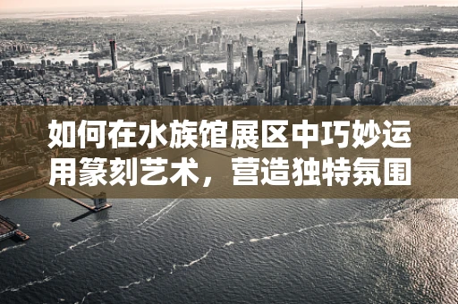 如何在水族馆展区中巧妙运用篆刻艺术，营造独特氛围？