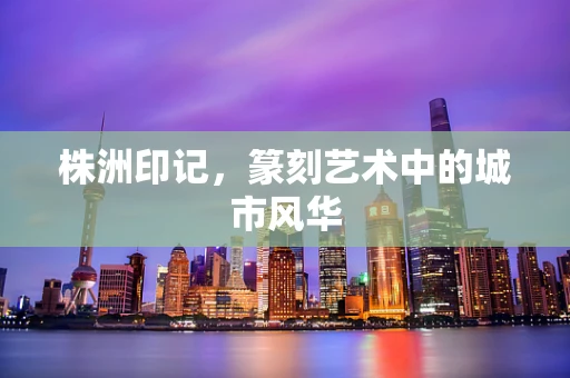 株洲印记，篆刻艺术中的城市风华