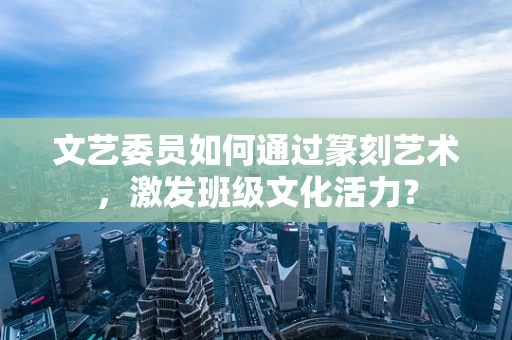 文艺委员如何通过篆刻艺术，激发班级文化活力？