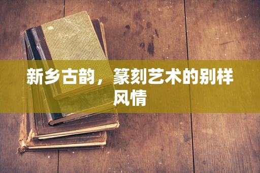 新乡古韵，篆刻艺术的别样风情