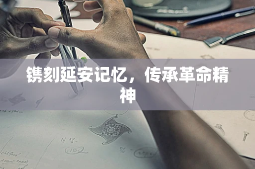 镌刻延安记忆，传承革命精神