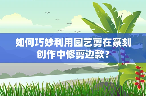 如何巧妙利用园艺剪在篆刻创作中修剪边款？